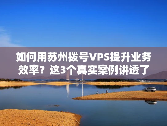 如何用苏州拨号VPS提升业务效率？这3个真实案例讲透了！