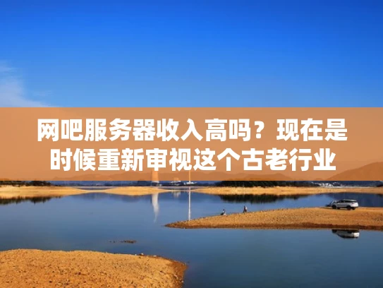 网吧服务器收入高吗？现在是时候重新审视这个古老行业