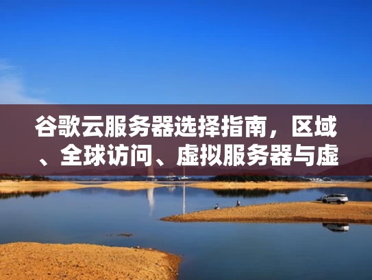 谷歌云服务器选择指南，区域、全球访问、虚拟服务器与虚拟私有服务器