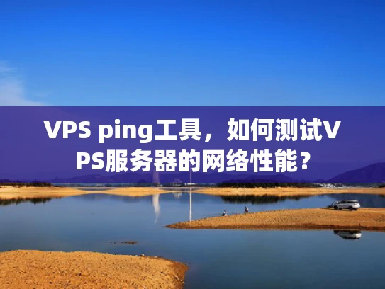 VPS ping工具，如何测试VPS服务器的网络性能？