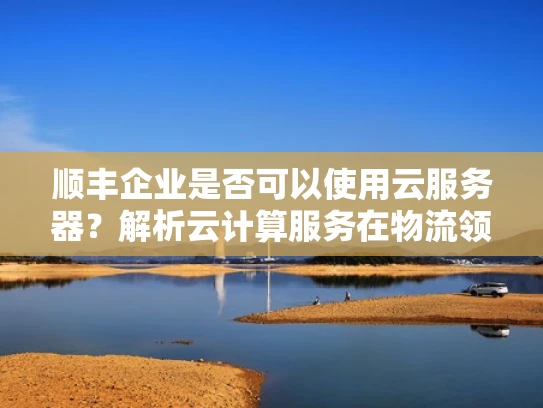 顺丰企业是否可以使用云服务器？解析云计算服务在物流领域的应用