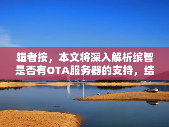 辑者按，本文将深入解析缤智是否有OTA服务器的支持，结合实际案例，帮助您全面了解汽车软件升级的可能性