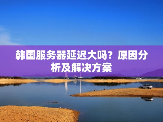 韩国服务器延迟大吗？原因分析及解决方案