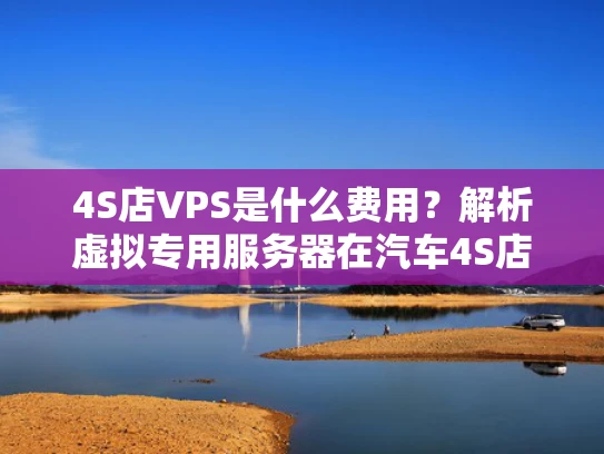 4S店VPS是什么费用？解析虚拟专用服务器在汽车4S店的应用与成本
