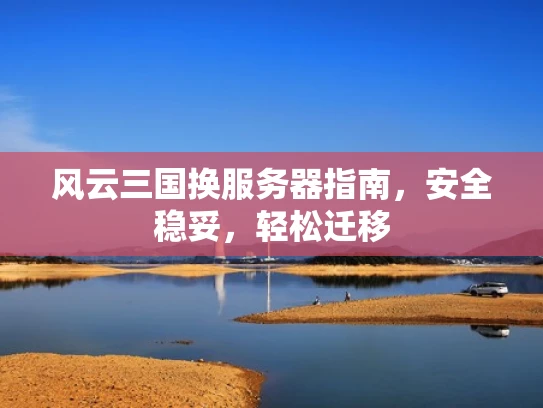 风云三国换服务器指南，安全稳妥，轻松迁移
