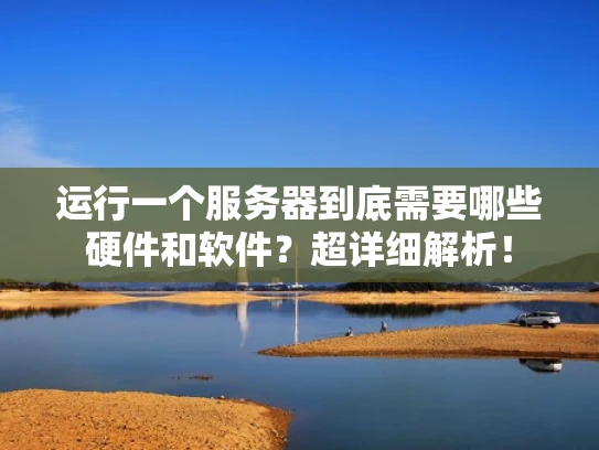 运行一个服务器到底需要哪些硬件和软件？超详细解析！