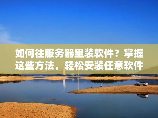 如何往服务器里装软件？掌握这些方法，轻松安装任意软件