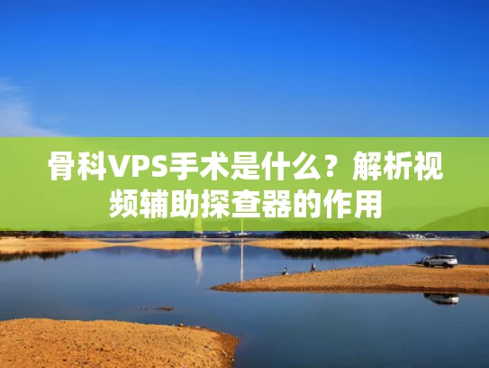 骨科VPS手术是什么？解析视频辅助探查器的作用