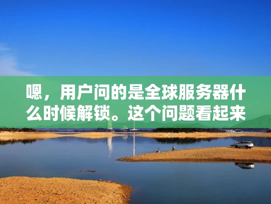 嗯，用户问的是全球服务器什么时候解锁。这个问题看起来是关于游戏或者在线服务的内容，可能用户是在玩某个需要全球服务器连接的游戏，或者使用了一个需要跨国连接的服务，比如在线教育、虚拟会议等等