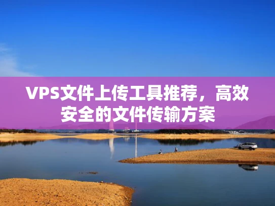 VPS文件上传工具推荐，高效安全的文件传输方案