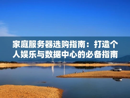 家庭服务器选购指南：打造个人娱乐与数据中心的必备指南