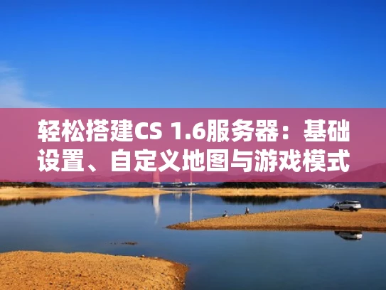 轻松搭建CS 1.6服务器：基础设置、自定义地图与游戏模式全攻略