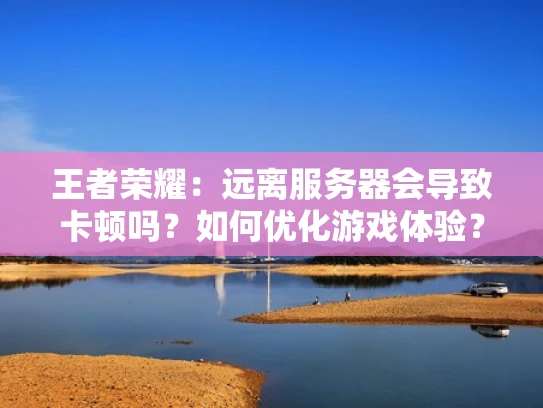 王者荣耀：远离服务器会导致卡顿吗？如何优化游戏体验？