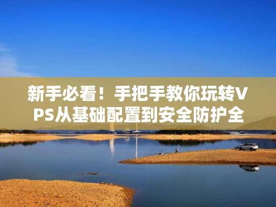 新手必看！手把手教你玩转VPS从基础配置到安全防护全攻略