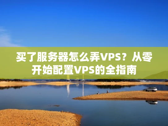 买了服务器怎么弄VPS？从零开始配置VPS的全指南