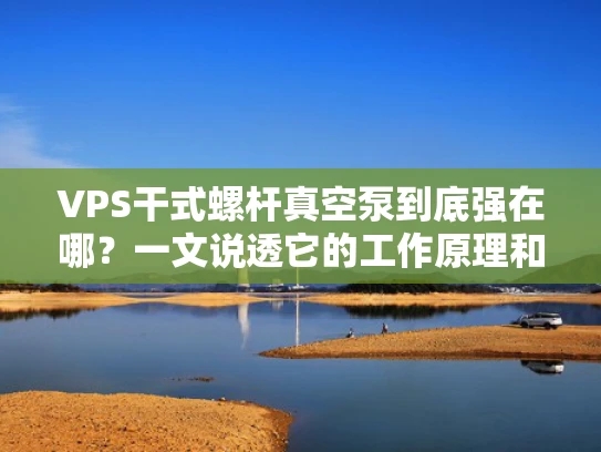 VPS干式螺杆真空泵到底强在哪？一文说透它的工作原理和实际应用