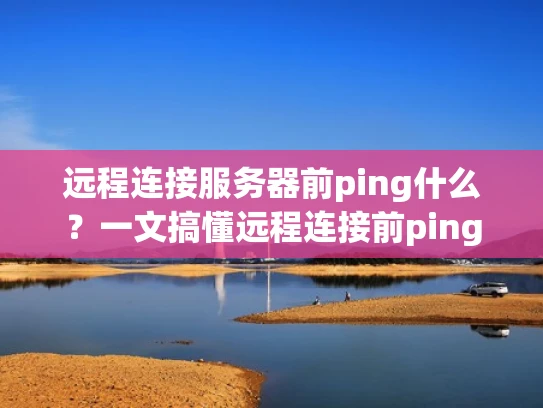 远程连接服务器前ping什么？一文搞懂远程连接前ping的重要性