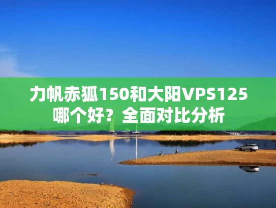 力帆赤狐150和大阳VPS125哪个好？全面对比分析