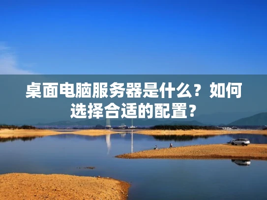 桌面电脑服务器是什么？如何选择合适的配置？