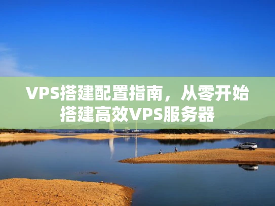 VPS搭建配置指南，从零开始搭建高效VPS服务器