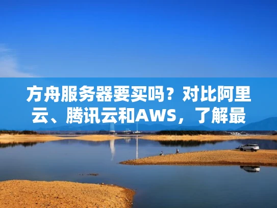 方舟服务器要买吗？对比阿里云、腾讯云和AWS，了解最适合你的选择