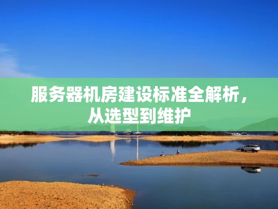 服务器机房建设标准全解析，从选型到维护