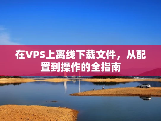 在VPS上离线下载文件，从配置到操作的全指南