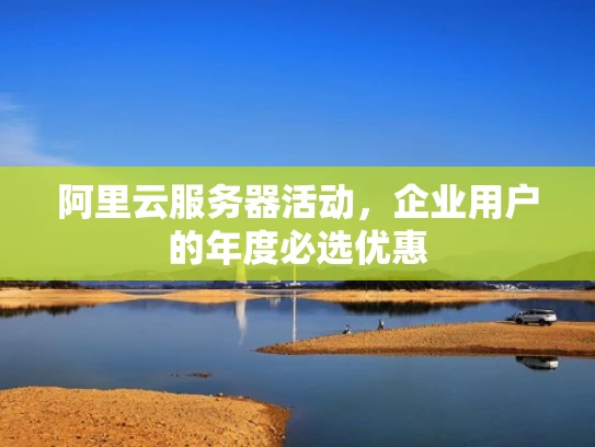 阿里云服务器活动，企业用户的年度必选优惠