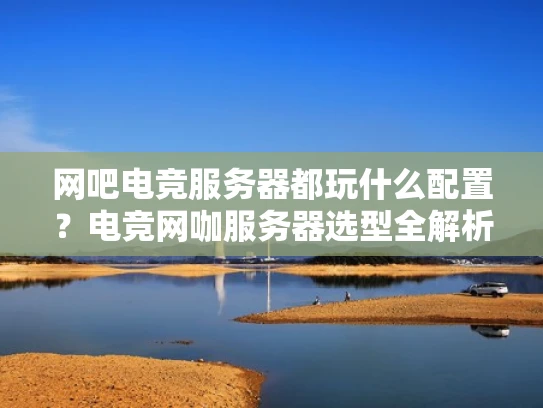网吧电竞服务器都玩什么配置？电竞网咖服务器选型全解析