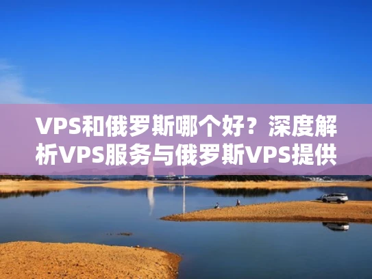 VPS和俄罗斯哪个好？深度解析VPS服务与俄罗斯VPS提供商的对比分析
