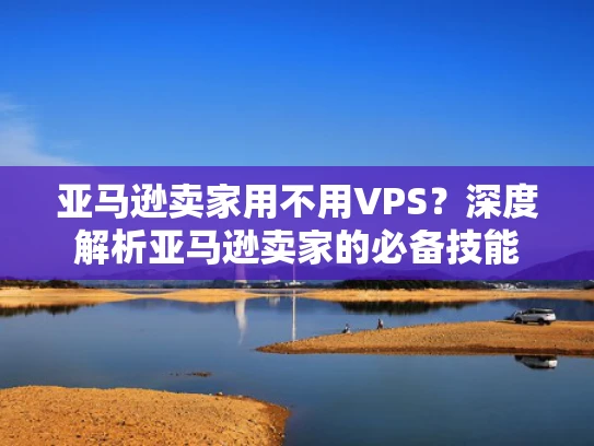 亚马逊卖家用不用VPS？深度解析亚马逊卖家的必备技能