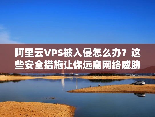 阿里云VPS被入侵怎么办？这些安全措施让你远离网络威胁