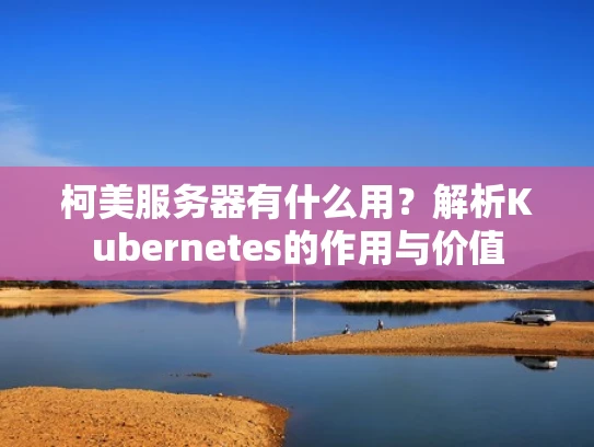 柯美服务器有什么用？解析Kubernetes的作用与价值