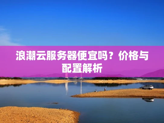 浪潮云服务器便宜吗？价格与配置解析
