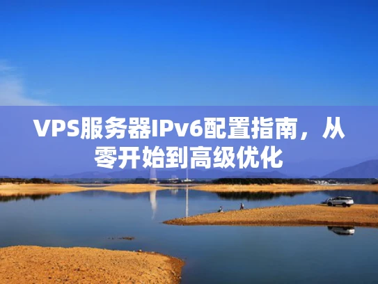 VPS服务器IPv6配置指南，从零开始到高级优化