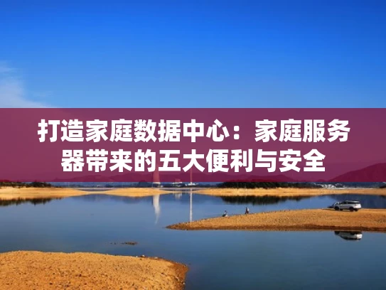 打造家庭数据中心：家庭服务器带来的五大便利与安全