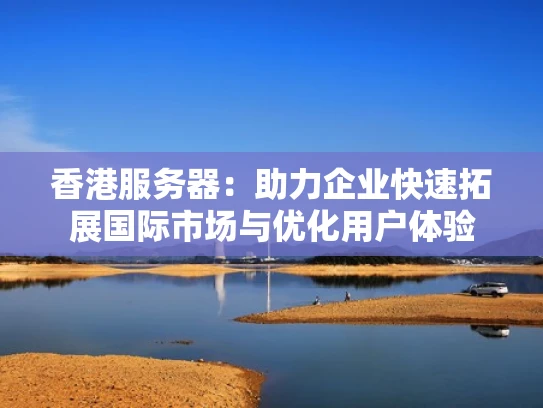 香港服务器：助力企业快速拓展国际市场与优化用户体验
