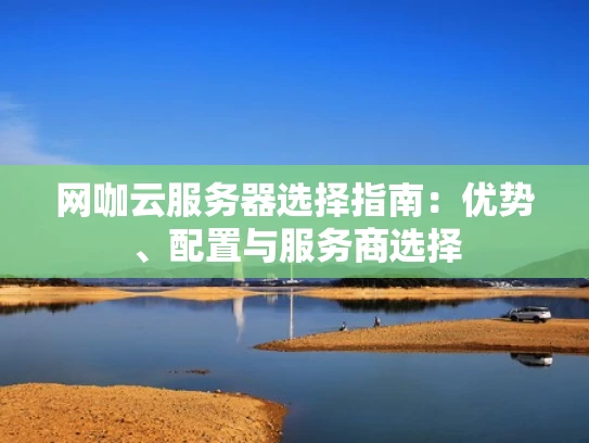 网咖云服务器选择指南：优势、配置与服务商选择
