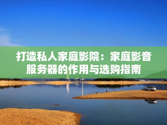 打造私人家庭影院：家庭影音服务器的作用与选购指南