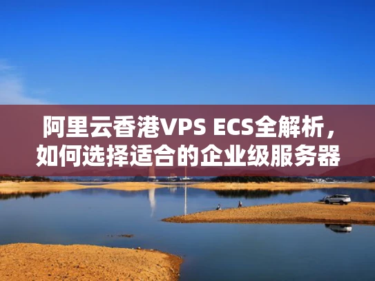 阿里云香港VPS ECS全解析，如何选择适合的企业级服务器？