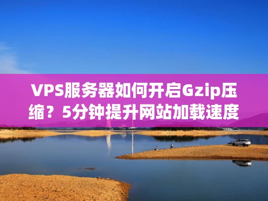 VPS服务器如何开启Gzip压缩？5分钟提升网站加载速度（附真实案例）