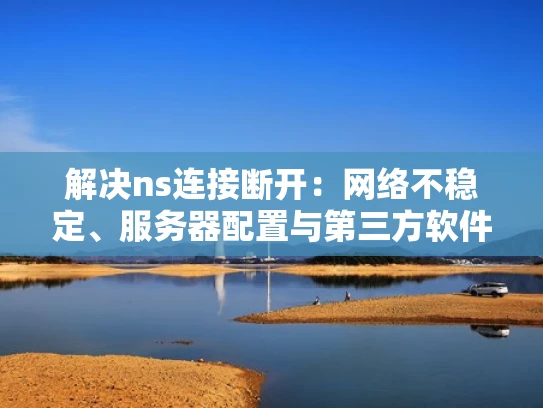 解决ns连接断开：网络不稳定、服务器配置与第三方软件干扰全解析