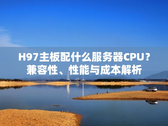 H97主板配什么服务器CPU？兼容性、性能与成本解析