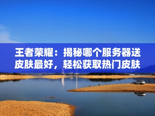 王者荣耀：揭秘哪个服务器送皮肤最好，轻松获取热门皮肤攻略