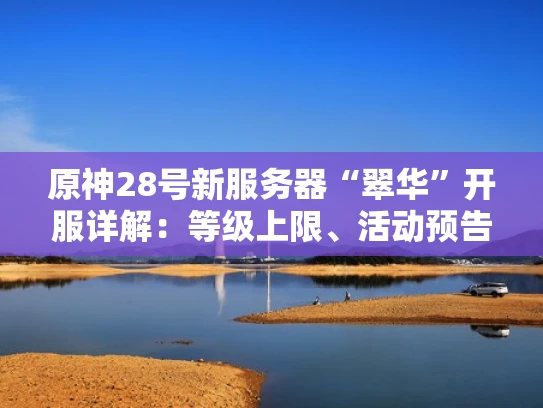 原神28号新服务器“翠华”开服详解：等级上限、活动预告及数据互通