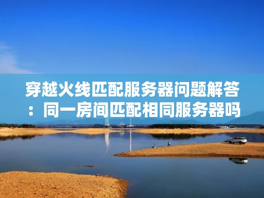 穿越火线匹配服务器问题解答：同一房间匹配相同服务器吗？
