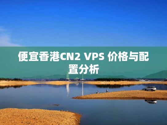 便宜香港CN2 VPS 价格与配置分析