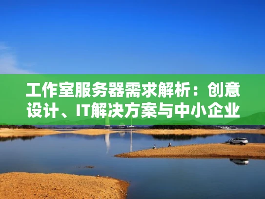 工作室服务器需求解析：创意设计、IT解决方案与中小企业的选择指南