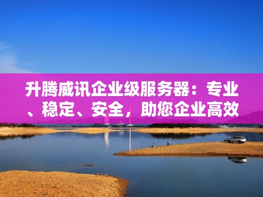升腾威讯企业级服务器：专业、稳定、安全，助您企业高效运营