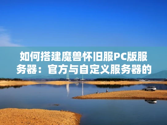 如何搭建魔兽怀旧服PC版服务器：官方与自定义服务器的对比及硬件软件需求